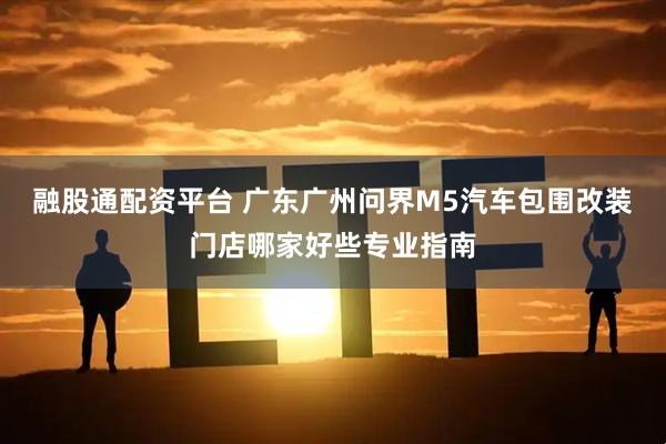 融股通配资平台 广东广州问界M5汽车包围改装门店哪家好些专业指南