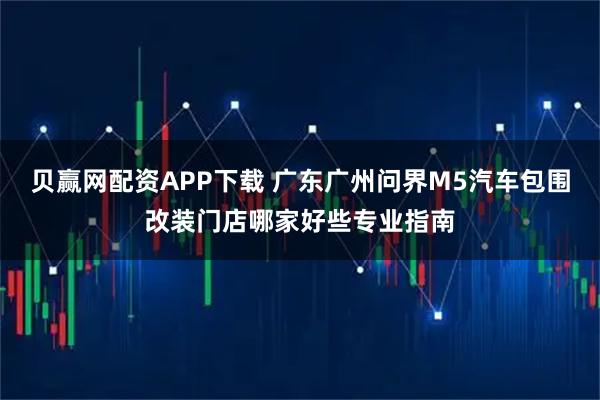 贝赢网配资APP下载 广东广州问界M5汽车包围改装门店哪家好些专业指南