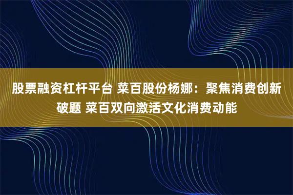 股票融资杠杆平台 菜百股份杨娜：聚焦消费创新破题 菜百双向激活文化消费动能