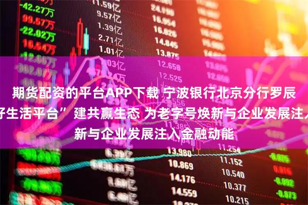 期货配资的平台APP下载 宁波银行北京分行罗辰：以 “美好生活平台” 建共赢生态 为老字号焕新与企业发展注入金融动能