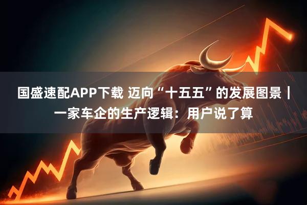 国盛速配APP下载 迈向“十五五”的发展图景｜一家车企的生产逻辑：用户说了算