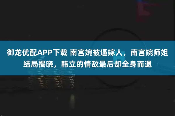御龙优配APP下载 南宫婉被逼嫁人，南宫婉师姐结局揭晓，韩立的情敌最后却全身而退