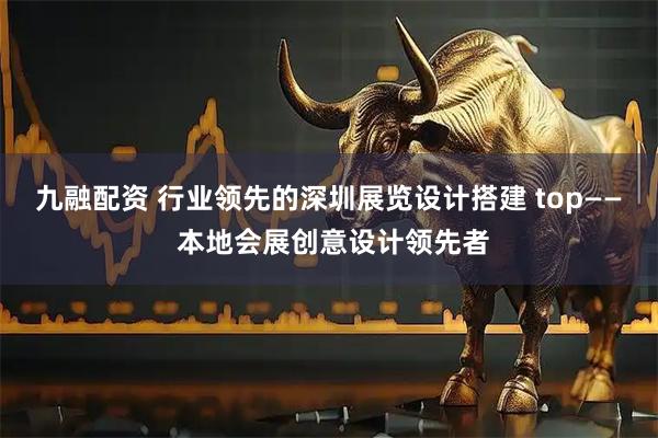 九融配资 行业领先的深圳展览设计搭建 top—— 本地会展创意设计领先者