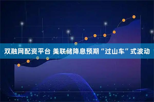 双融网配资平台 美联储降息预期“过山车”式波动