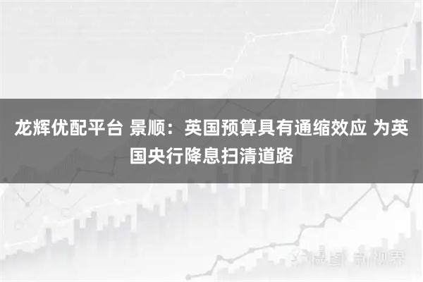 龙辉优配平台 景顺：英国预算具有通缩效应 为英国央行降息扫清道路