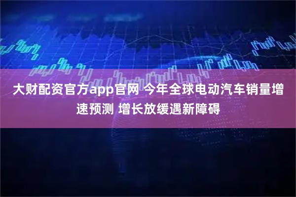 大财配资官方app官网 今年全球电动汽车销量增速预测 增长放缓遇新障碍