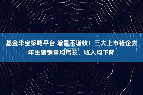 基金华宝策略平台 增量不增收！三大上市猪企去年生猪销量均增长、收入均下降
