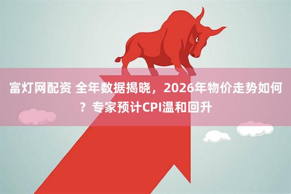 富灯网配资 全年数据揭晓，2026年物价走势如何？专家预计CPI温和回升