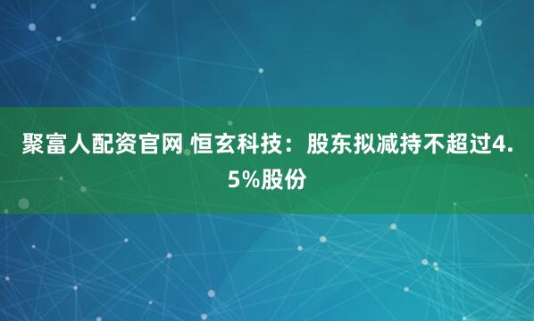 聚富人配资官网 恒玄科技：股东拟减持不超过4.5%股份