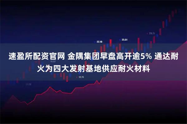 速盈所配资官网 金隅集团早盘高开逾5% 通达耐火为四大发射基地供应耐火材料