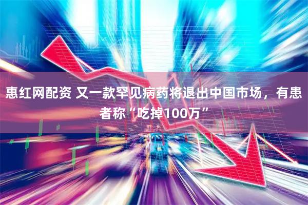 惠红网配资 又一款罕见病药将退出中国市场，有患者称“吃掉100万”
