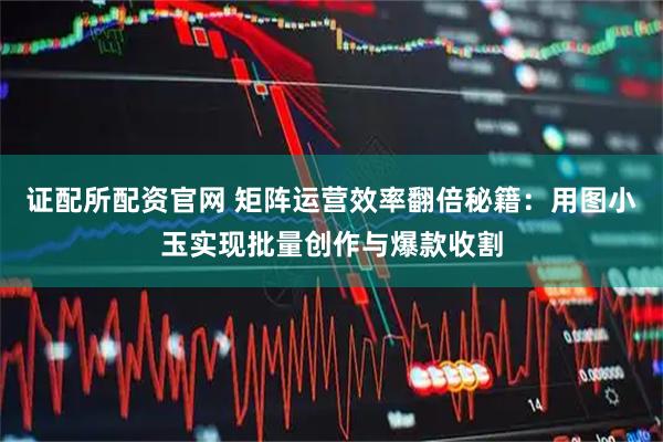 证配所配资官网 矩阵运营效率翻倍秘籍：用图小玉实现批量创作与爆款收割