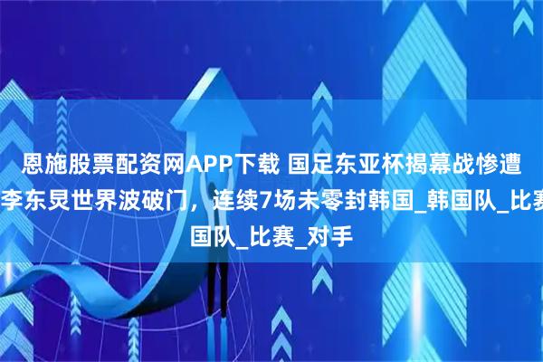 恩施股票配资网APP下载 国足东亚杯揭幕战惨遭逆转！李东炅世界波破门，连续7场未零封韩国_韩国队_比赛_对手
