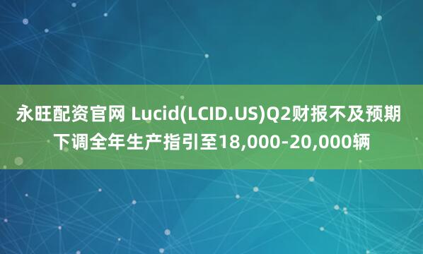 永旺配资官网 Lucid(LCID.US)Q2财报不及预期 下调全年生产指引至18,000-20,000辆