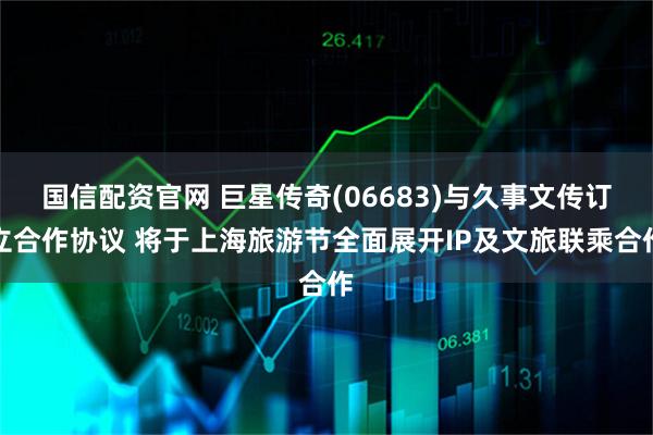 国信配资官网 巨星传奇(06683)与久事文传订立合作协议 将于上海旅游节全面展开IP及文旅联乘合作