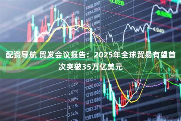 配资导航 贸发会议报告:2025年全球贸易有望首次突破35万亿美元